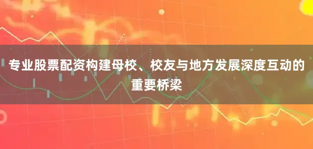 专业股票配资构建母校、校友与地方发展深度互动的重要桥梁