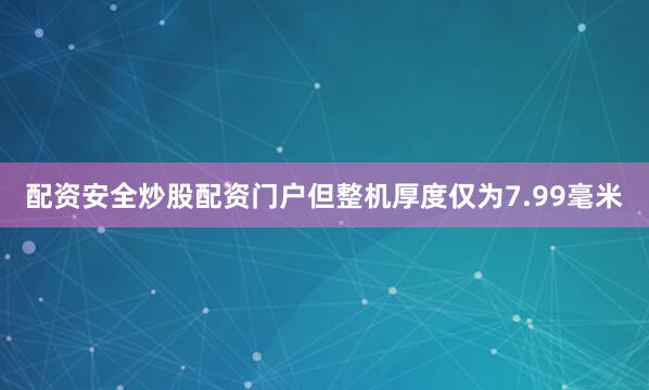 配资安全炒股配资门户但整机厚度仅为7.99毫米