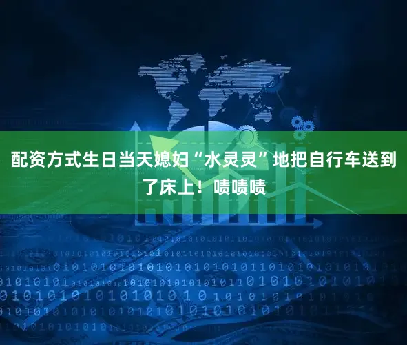 配资方式生日当天媳妇“水灵灵”地把自行车送到了床上！啧啧啧