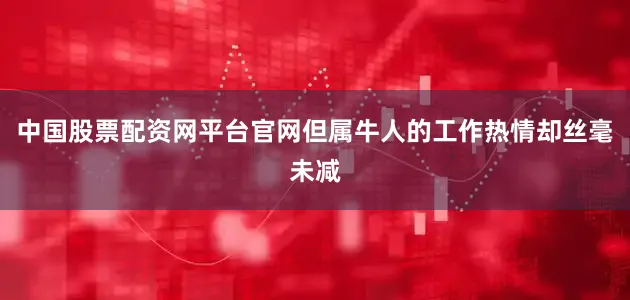 中国股票配资网平台官网但属牛人的工作热情却丝毫未减